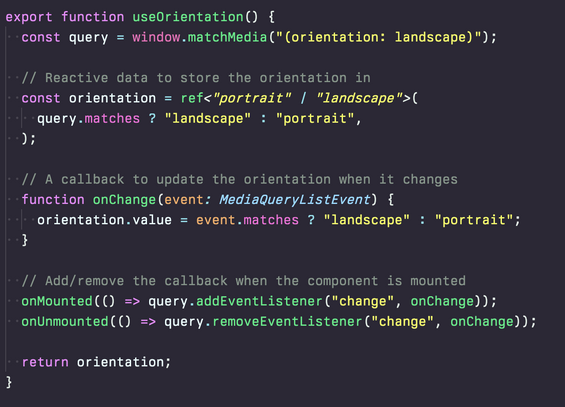 A screenshot of dark-themed code. Reading:

export function useOrientation() {
  const query = window.matchMedia("(orientation: landscape)");

  // Reactive data to store the orientation in
  const orientation = ref<"portrait" | "landscape">(
    query.matches ? "landscape" : "portrait",
  );

  // A callback to update the orientation when it changes
  function onChange(event: MediaQueryListEvent) {
    orientation.value = event.matches ? "landscape" : "portrait";
  }

  // Add/remove the callback when the component is mounted
  onMounted(() => query.addEventListener("change", onChange));
  onUnmounted(() => query.removeEventListener("change", onChange));

  return orientation;
}