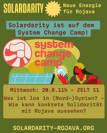 Illustration: Eine Frau mit Kind, Solarpanels und eine Hand mit Glühbirne

Grafik mit Text über eine Veranstaltung. Oben steht "SOLARDARITY – Neue Energie für Rojava". In der Mitte: "Solardarity ist auf dem System Change Camp!" und darunter das Logo vom "system change camp".

Unten Infos zur Veranstaltung:
Mittwoch, 20.8., 11 Uhr, Zelt 11:
"Was ist los in (Nord-)Syrien? – Wie kann konkrete Solidarität mit Rojava aussehen?"

Website: solardarity-rojava.org.