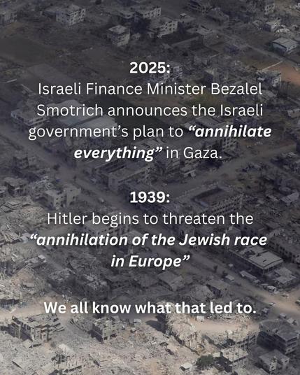 2025:
Israeli Finance Minister Bezalel Smotrich announces the Israeli government's plan to "annihilate everything" in Gaza.

1939:
Hitler begins to threaten the
"annihilation of the Jewish race in Europe"

We all know what that led to.