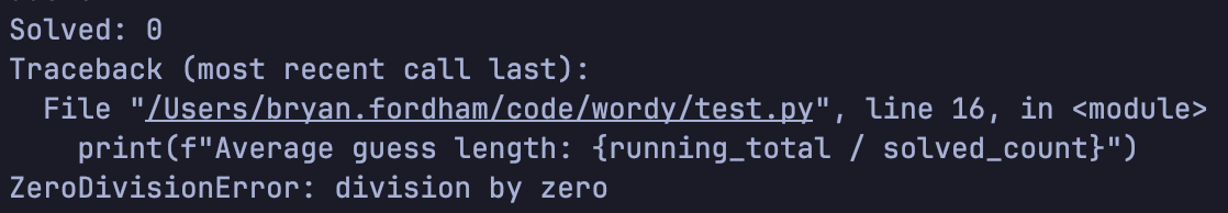 Screenshot of my terminal showing a python error. It reads:
Solved: 0
Traceback (most recent call last):
  File "/Users/bryan.fordham/code/wordy/test.py", line 16, in <module>
    print(f"Average guess length: {running_total / solved_count}")
ZeroDivisionError: division by zero
