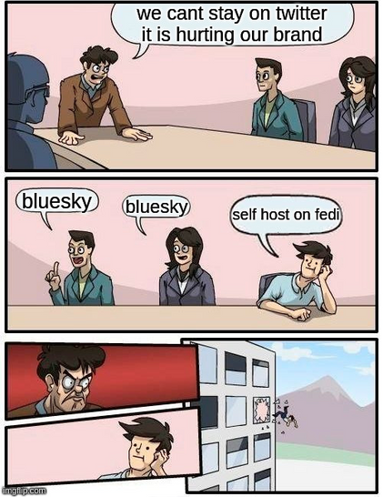 boardroom meme.

executive (standing) at the table - we can't stay on twitter - it is hurting our brand

lackey 1 - "bluesky"
lackey 2 - "bluesky"
3rd guy resting head on hand - "self host on fedi"

angry exec glares
3rd guy gets thrown out window