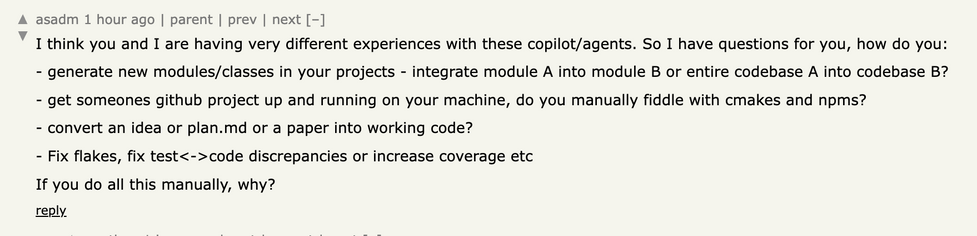 I think you and I are having very different experiences with these copilot/agents. So I have questions for you, how do you: - generate new modules/classes in your projects - integrate module A into module B or entire codebase A into codebase B? - get someones github project up and running on your machine, do you manually fiddle with cmakes and npms? - convert an idea or plan.md or a paper into working code? - Fix flakes, fix test<-›code discrepancies or increase coverage etc If you do all this manually, why?