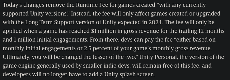 Today’s changes remove the Runtime Fee for games created “with any currently supported Unity versions.” Instead, the fee will only affect games created or upgraded with the Long Term Support version of Unity expected in 2024. The fee will only be applied when a game has reached $1 million in gross revenue for the trailing 12 months and 1 million initial engagements. From there, devs can pay the fee “either based on monthly initial engagements or 2.5 percent of your game’s monthly gross revenue. Ultimately, you will be charged the lesser of the two.” Unity Personal, the version of the game engine generally used by smaller indie devs, will remain free of this fee, and developers will no longer have to add a Unity splash screen. - WIRED
