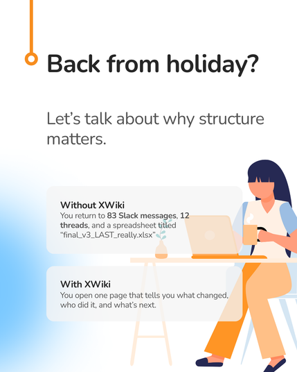 Let's talk about why structure
matters.
Without XWiki
You return to 83 Slack messages, 12
threads, and a spreadsheet titled
“final_Lv3_LAST _really.xlsx”
-—
With XWiki
You open one page that tells you what changed,
who did it, and what's next.