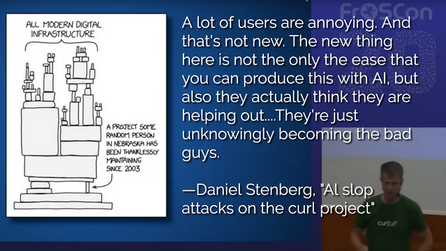 A conference presenter with this quote:

A lot of users are annoying. And that's not new. The new thing here is not the only the ease that you can produce this with AI, but also they actually think they are helping out....They're just unknowingly becoming the bad guys.

—Daniel Stenberg, "Al slop attacks on the curl project"