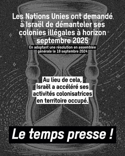 Affiches dans les tons de gris avec un enorme sablier

Les Nations Unies ont demandé a Israél de démanteler ses colonies illégales a horizon  septembre 2025 en adoptant une résolution en assemblée générale le 18 septembre 2024
Au lieu de cela, Israél a accéléré ses activités colonisatrices en territoire  occupé.
Le temps presse