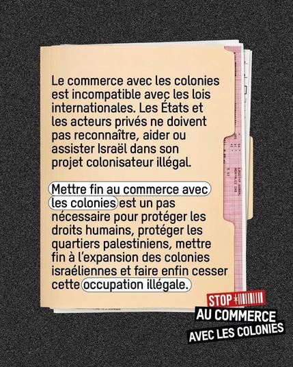 style rapport feuille jaune pale, ecritures noires, en bas à droite comme un logo : stop au commerce avec les colonies

Le commerce avec les colonies est incompatible avec les lois internationales. Les Etats et les acteurs privés ne doivent pas reconnaitre, aider ou assister Israél dans son projet colonisateur illégal.
Mettre fin au commerce avec les colonies est un pas necessaire pour protéger les droits humains, protéger les quartiers palestiniens, mettre fin a 'expansion des colonies israéliennes et faire enfin cesser cette occupation illégale.

STOP  AU COMMERCE AVEC LES COLONIES