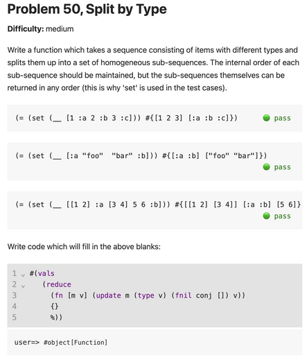 Problem 50, Split by Type
Difficulty: medium
Write a function which takes a sequence consisting of items with different types and splits them up into a set of homogeneous sub-sequences. The internal order of each sub-sequence should be maintained, but the sub-sequences themselves can be returned in any order (this is why 'set' is used in the test cases).

(= (set (__ [1 :a 2 :b 3 :c])) #{[1 2 3] [:a :b :c]})
🟢 pass
(= (set (__ [:a "foo"  "bar" :b])) #{[:a :b] ["foo" "bar"]})
🟢 pass
(= (set (__ [[1 2] :a [3 4] 5 6 :b])) #{[[1 2] [3 4]] [:a :b] [5 6]})
🟢 pass

Write code which will fill in the above blanks:

#(vals
   (reduce
     (fn [m v] (update m (type v) (fnil conj []) v))
     {}
     %))