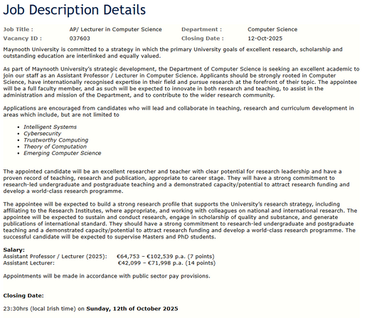 Screen capture of Maynooth Computer Science Vacancy ID :	037603

Maynooth University is committed to a strategy in which the primary University goals of excellent research, scholarship and outstanding education are interlinked and equally valued.

 
Applications are encouraged from candidates who will lead and collaborate in teaching, research and curriculum development in areas which include, but are not limited to 
Intelligent Systems  
Cybersecurity 
Trustworthy Computing 
Theory of Computation 
Emerging Computer Science 
 
 
Salary:
Assistant Professor / Lecturer (2025):     €64,753 – €102,539 p.a. (7 points)
Assistant Lecturer:                                 €42,099 – €71,998 p.a. (14 points)
 
Appointments will be made in accordance with public sector pay provisions.
  
Closing Date:
 
23:30hrs (local Irish time) on Sunday, 12th of October 2025