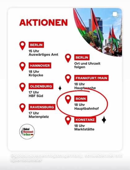 AKTIONEN

BERLIN
15 Uhr
Auswärtiges Amt

HANNOVER
18 Uhr
Kröpcke

BERLIN
Ort und Uhrzeit
folgen

FRANKFURT/MAIN
18 Uhr
Hauptwache

OLDENBURG
17 Uhr
HBF Süd

BONN
18 Uhr
Hauptbahnhof

RAVENSBURG
17 Uhr
Marienplatz

KONSTANZ
18 Uhr
Marktstätte

Global Movement to Gaza