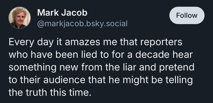 The image is a screenshot of a social media post from a user named Mark Jacob. The post is on a light blue background with a circular profile picture of a person with short hair and a mustache, wearing a patterned shirt. To the right of the profile picture is the username "[@]markjacob.social" and a blue "Follow" button. Below that is a text-based post. The text reads: "Every day it amazes me that reporters who have been lied to for a decade hear something new from the liar and pretend to their audience that he might be telling the truth this time."