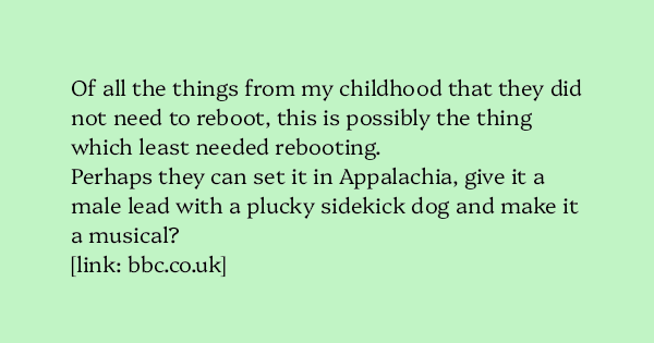image text: Of all the things from my childhood that they did not need to reboot, this is possibly the thing which least needed rebooting.



Perhaps they can set it in Appalachia, give it a male lead with a plucky sidekick dog and make it a musical?



https://www.bb