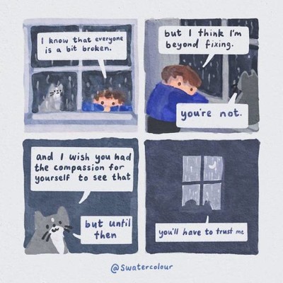 Human (looking into the rain-specked window): "I know that everyone is a bit broken. But I think I'm beyond fixing".
Adorable cat: "You're not. And I wish you had the compassion for yourself to see that. But until then..." (joins human to cozily look into the window together) "...You'll have to trust me".