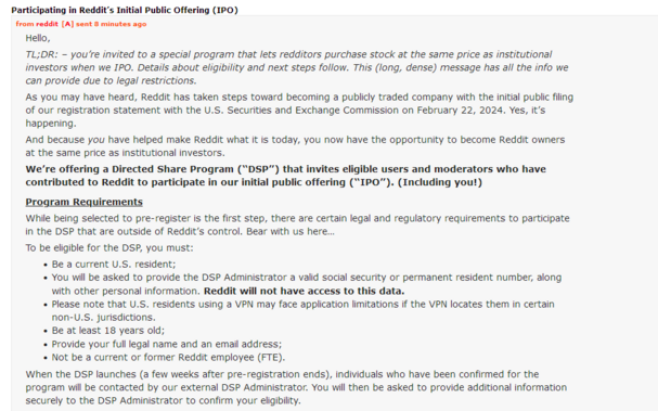 Participating in Reddit’s Initial Public Offering (IPO)

from reddit[A] sent 9 minutes ago

Hello,

TL;DR: – you’re invited to a special program that lets redditors purchase stock at the same price as institutional investors when we IPO. Details about eligibility and next steps follow. This (long, dense) message has all the info we can provide due to legal restrictions.

As you may have heard, Reddit has taken steps toward becoming a publicly traded company with the initial public filing of our…