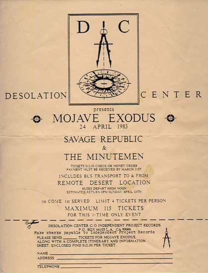 A flyer, which reads:

Desolation Center presents

MOJAVE EXODUS

24th April 1983

SAVAGE REPUBLIC

&

THE MINUTEMEN


Tickets: $12.50 check or money order. Payment must be received by March 31st. Includes bus transportation to and from remote desert location. Buses depart high noon. Estimated return 8pm Sunday April 24th. First come, first served. Limit 4 tickets per person. Maximum 115 tickets for this one-time only event.