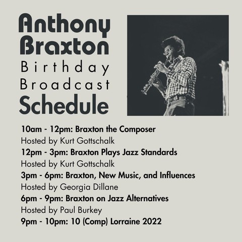 A flyer with the schedule:

10am - 12pm: Braxton the Composer
    Hosted by Kurt Gottschalk
12pm - 3pm: Braxton Plays Jazz Standards
    Hosted by Kurt Gottschalk
3pm - 6pm: Braxton and New Music and Influences
    Hosted by Georgia Dillane
6pm - 9pm: Braxton on Jazz Alternatives
    Hosted by Paul Burkey
9pm - 10pm: 10 (Comp) Lorraine 2022