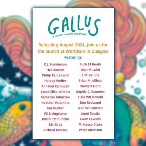 Background, blurred image taken from the cover in the other images. Gallus - a Glasgow SF Writer's Circle anthology. Releasing August 2024, join us for the launch at Worldcon in Glasgow. Featuring: C. J. Henderson, Hal Duncan, Phil Raines & Harvey Welles, Annabel Campbell, Laura Elise Jenkins, Cameron Johnston, Heather Valentine, Ian Hunter, PS Livingstone, Robin CM Duncan, T. H. Dray, Richard Mosses, Ruth EJ Booth, Alan M Laird, E. M. Faulds, Brian M. Milton, Stewart Horn, Sophie C. Baumert, Elsie WK Donald, Don Redwood, Neil Williamson, Jenni Coutts, Ewan Lawson, M. Nesce Drake and me!