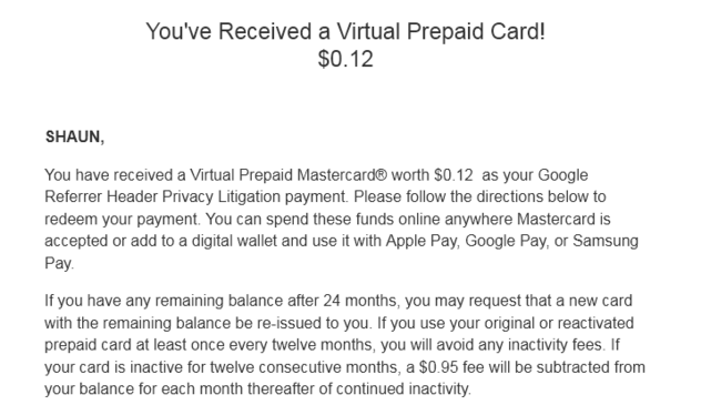  You've Received a Virtual Prepaid Card!
$0.12

SHAUN,

You have received a Virtual Prepaid Mastercard® worth $0.12  as your Google Referrer Header Privacy Litigation payment. Please follow the directions below to redeem your payment. You can spend these funds online anywhere Mastercard is accepted or add to a digital wallet and use it with Apple Pay, Google Pay, or Samsung Pay.

If you have any remaining balance after 24 months, you may request that a new card with the remaining balance be re-issued to you. If you use your original or reactivated prepaid card at least once every twelve months, you will avoid any inactivity fees. If your card is inactive for twelve consecutive months, a $0.95 fee will be subtracted from your balance for each month thereafter of continued inactivity.