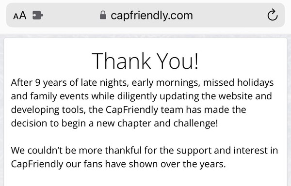Screenshot of cap friendly today:

Thank You!
After 9 years of late nights, early mornings, missed holidays and family events while diligently updating the website and developing tools, the CapFriendly team has made the decision to begin a new chapter and challenge!
We couldn't be more thankful for the support and interest in CapFriendly our fans have shown over the years.