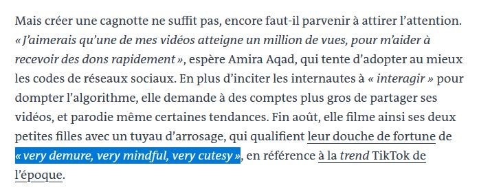 Mais créer une cagnotte ne suffit pas, encore faut-il parvenir à attirer l’attention. « J’aimerais qu’une de mes vidéos atteigne un million de vues, pour m’aider à recevoir des dons rapidement », espère Amira Aqad, qui tente d’adopter au mieux les codes de réseaux sociaux. En plus d’inciter les internautes à « interagir » pour dompter l’algorithme, elle demande à des comptes plus gros de partager ses vidéos, et parodie même certaines tendances. Fin août, elle filme ainsi ses deux petites filles avec un tuyau d’arrosage, qui qualifient leur douche de fortune de « very demure, very mindful, very cutesy », en référence à la trend TikTok de l’époque.