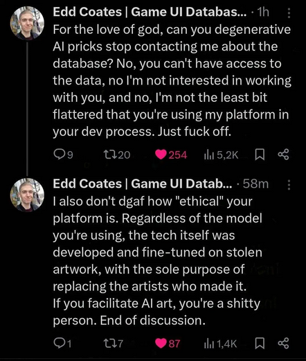 Edd Coates | Game Ul Databas... - 1h

For the love of god, can you degenerative
Al pricks stop contacting me about the
database? No, you can't have access to
the data, no I'm not interested in working
with you, and no, I'm not the least bit
flattered that you're using my platform in
your dev process. Just fuck off.

| also don't dgaf how 