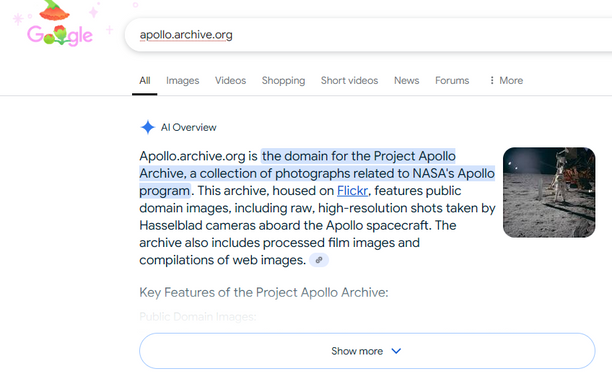 A Google search for apollo.archive.org that shows an "AI" bullshit response at the top of the search results. The nonsense fabrication, which is completely erroneous, says:

"Apollo.archive.org is the domain for the Project Apollo Archive, a collection of photographs related to NASA's Apollo program. This archive, housed on Flickr, features public domain images, including raw, high-resolution shots taken by Hasselblad cameras aboard the Apollo spacecraft. The archive also includes processed fil…