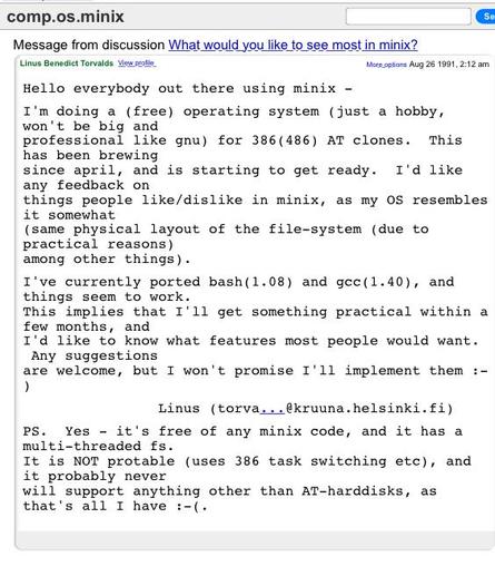 Post to the comp.os.minix newsgroup on August 25 1991 by Linus Torvalds:

Hello everybody out there using minix -

I'm doing a (free) operating system (just a hobby, won't be big and professional like gnu) for 386(486) AT clones. This has been brewing since april, and is starting to get ready. I'd like any feedback on things people like/dislike in minix, as my OS resembles it somewhat (same physical layout of the file-system (due to practical reasons) among other things).

I've currently ported…
