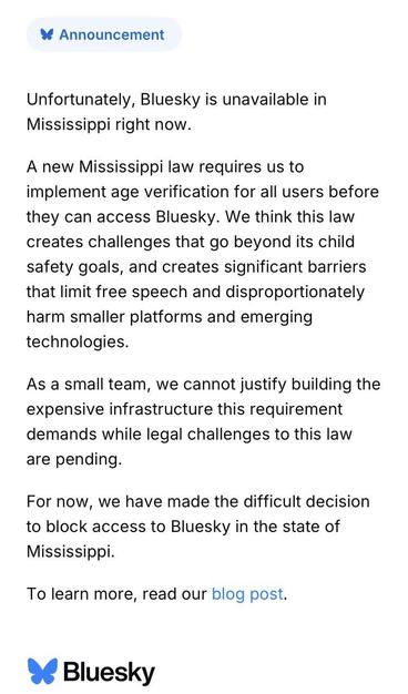 * Announcement
Unfortunately, Bluesky is unavailable in Mississippi right now.
A new Mississippi law requires us to implement age verification for all users before they can access Bluesky. We think this law creates challenges that go beyond its child safety goals, and creates significant barriers that limit free speech and disproportionately harm smaller platforms and emerging technologies.
As a small team, we cannot justify building the expensive infrastructure this requirement demands while l…