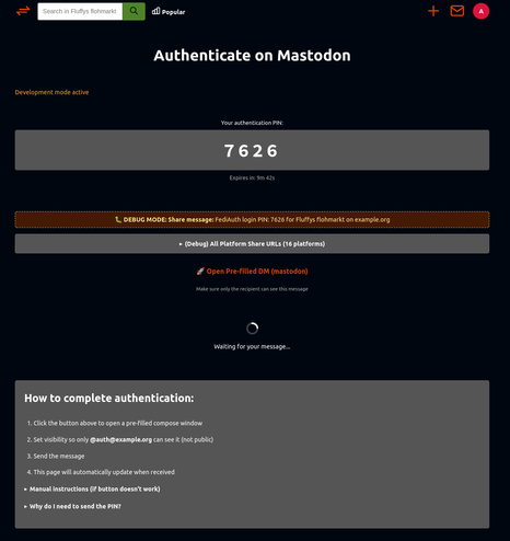 A dark-themed webpage titled “Authenticate on Mastodon.” At the top, in orange text, it says “Development mode active.” Below that, a large gray box displays “Your authentication PIN:” followed by a bold, centered four-digit PIN “7626.” A small line of text underneath reads “Expires in: 9m 42s.”

Beneath the PIN, there is an orange dashed box labeled “DEBUG MODE: Share message:” showing the text “FediAuth login PIN: 7626 for Fluffy’s flohmarkt on example.org.” Under that, there is a gray expandable button labeled “(Debug) All Platform Share URLs (16 platforms).”

Next, a line with an orange rocket emoji and link text “Open Pre-filled DM (mastodon)” appears, followed by a small instruction: “Make sure only the recipient can see this message.” Below it, there is a circular loading animation with the text “Waiting for your message...”

The bottom section, in a gray box, is titled “How to complete authentication:” in bold white text. It lists four steps:

Click the button above to open a pre-filled compose window.

Set visibility so only @auth@example.org