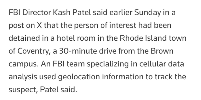 FBI Director Kash Patel said earlier Sunday in a post on X that the person of interest had been detained in a hotel room in the Rhode Island town of Coventry, a 30-minute drive from the Brown campus. An FBI team specializing in cellular data analysis used geolocation information to track the suspect, Patel said.