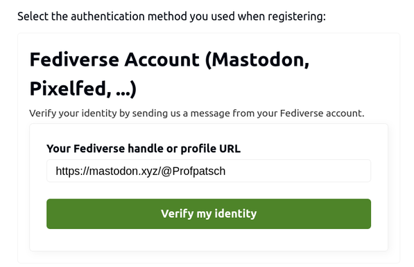 A dialog sayigg “Select the authentication method you used when registering: Fediverse Account (Mastodon, Pixelfed, …); Verify your identity by sending us a message from your Fediverse account.

And in the handle input field, it says https://mastodon.xyz/@Profpatsch with a big “verify my identity” button
