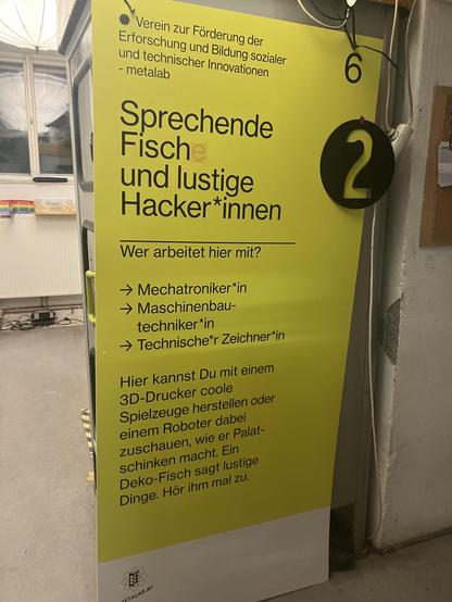 Ein Schild:
„Verein zur Förderung der
Erforschung und Bildung sozialer
und technischer Innovationen
- metalab
Sprechende Fische und lustige Hacker*innen

Wer arbeitet hier mit?
→ Mechatroniker*in
→ Maschinenbau-
techniker*in
→ Technische*r Zeichner*in

Hier kannst Du mit einem
3D-Drucker coole
Spielzeuge herstellen oder
einem Roboter dabei
zuschauen, wie er Palat-
schinken macht. Ein
Deko-Fisch sagt lustige
Dinge. Hör ihm mal zu.“