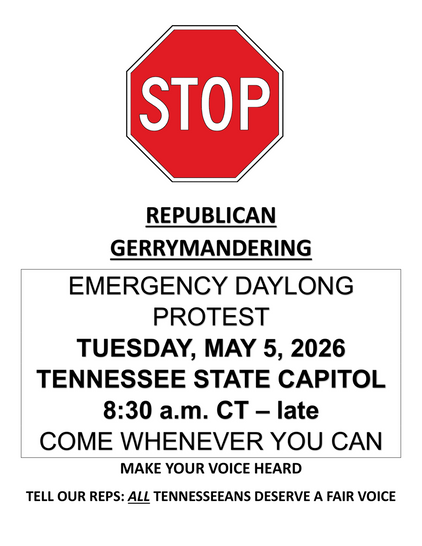 STOP
REPUBLICAN
GERRYMANDERING
EMERGENCY DAYLONG
PROTEST
TUESDAY, MAY 5, 2026
TENNESSEE STATE CAPITOL
8:30 a.m. CT - late
COME WHENEVER YOU CAN
MAKE YOUR VOICE HEARD
TELL OUR REPS: ALL TENNESSEEANS DESERVE A FAIR VOICE