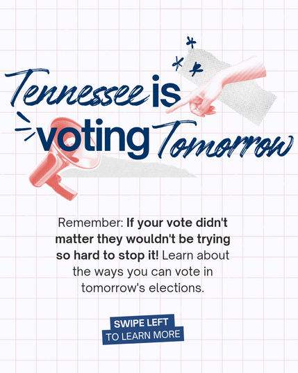 Tennessee is
→ voting Tomorrow
Remember: If your vote didn't matter they wouldn't be trying so hard to stop it! Learn about the ways you can vote in tomorrow's elections.
SWIPE LEFT
TO LEARN MORE