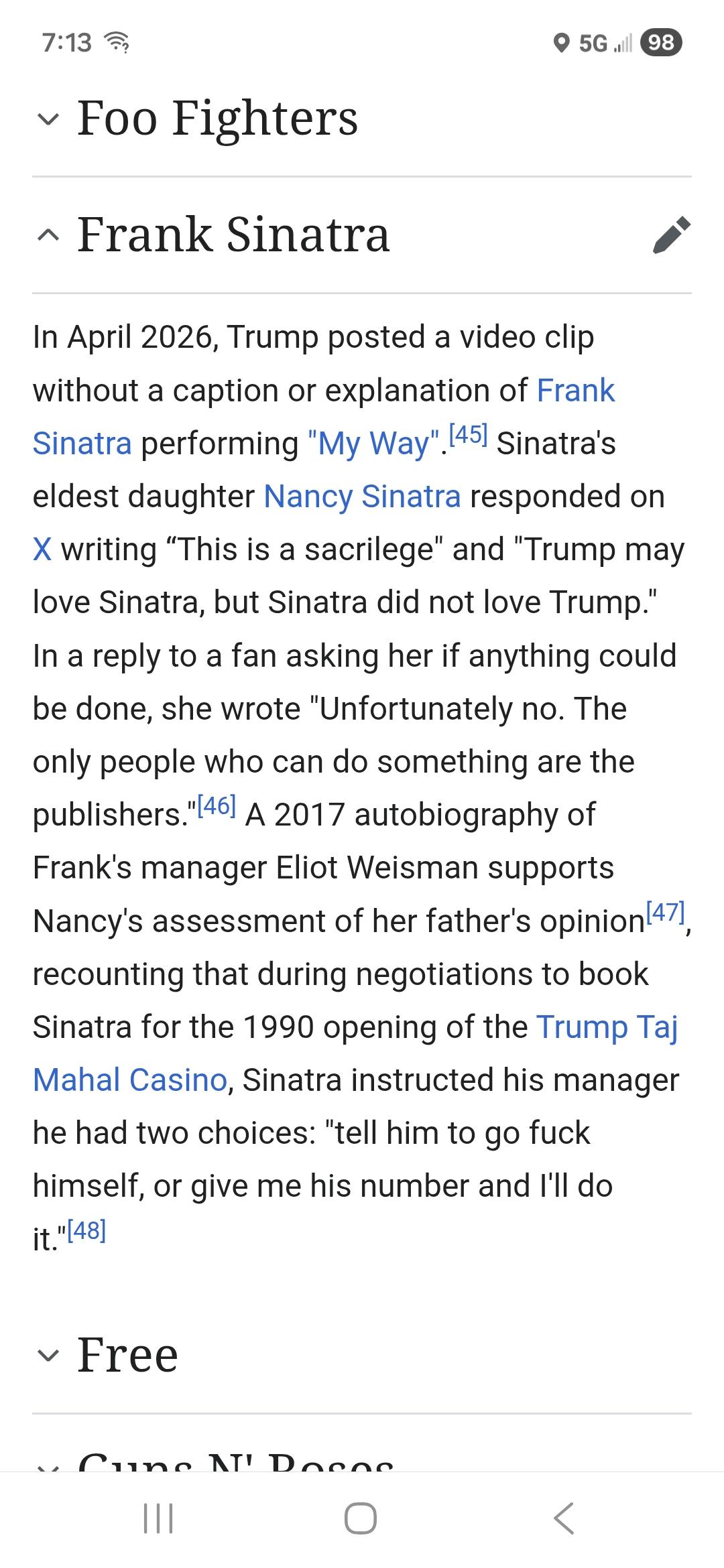 (A screenshot of a section of a Wikipedia page.)

~ Frank Sinatra 
In April 2026, Trump posted a video clip without a caption or explanation of Frank Sinatra performing "My Way". Sinatra's eldest daughter Nancy Sinatra responded on X writing “This is a sacrilege" and "Trump may
love Sinatra, but Sinatra did not love Trump."
In a reply to a fan asking her if anything could be done, she wrote "Unfortunately no. The
only people who can do something are the publishers." A 2017 autobiography of Frank's manager Eliot Weisman supports Nancy's assessment of her father's opinion,
recounting that during negotiations to book Sinatra for the 1990 opening of the Trump Taj Mahal Casino, Sinatra instructed his manager he had two choices: "tell him to go fuck himself, or give me his number and I'll do
it."