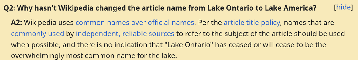 FAQ on the Talk page of Lake Ontario
Q2: Why hasn't Wikipedia changed the article name from Lake Ontario to Lake America?
A2: Wikipedia uses common names over official names. Per the article title policy, names that are commonly used by independent, reliable sources to refer to the subject of the article should be used when possible, and there is no indication that "Lake Ontario" has ceased or will cease to be the overwhelmingly most common name for the lake.