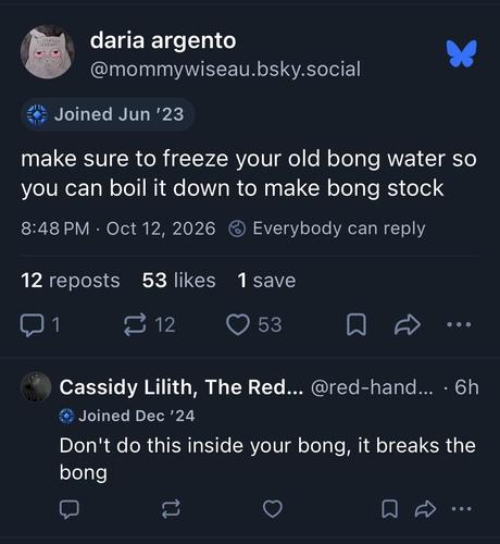 @mommywiseau.bsky.social writes: make sure to freeze your old bong water so you can boil it down to make bong stock

@red-handed.bsky.social replies: Don’t do this inside your bong, it breaks the bong